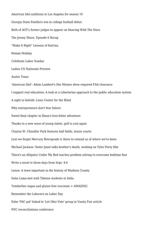 American Idol auditions in Los Angeles for season 10
Georgia State Panthers win in college football debut
Both of AGT's former judges to appear on Dancing With The Stars
The Jersey Shore, Episode 6 Recap
"Make It Right" Lessons of Katrina.
Roman Holiday
Celebrate Labor Sunday
Ladies US Nationals Preview
Austin Texas
'American Idol': Adam Lambert's Des Moines show required FAA clearance
I support real education: A look at a Libertarian approach to the public education system
A sight to behold: Lions Center for the Blind
Why entrepreneurs don't fear failure
Sweet final chapter in Illana's love-letter adventure
Thanks to a new wave of young talent, golf is cool again
Clayton W. Chandler Park features ball fields, tennis courts
Lest we forget Mercury Retrograde is there to remind us of where we've been
Michael Jackson: Sister Janet talks brother's death, working on Tyler Perry film
There's an Alligator Under My Bed teaches problem solving to overcome bedtime fear
Write a novel in three days from Sept. 4-6
Lenox: A town important in the history of Madison County
Dalai Lama met with Tibetan students in India
Tomberlies vegan and gluten free icecream = AMAZING
Remember the Laborers on Labor Day
Palin 'PAC pal' linked to 'Let Ohio Vote' group in Vanity Fair article
NYC reconciliations conference
 
