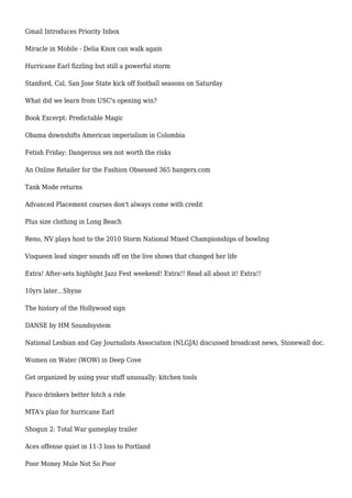 Gmail Introduces Priority Inbox
Miracle in Mobile - Delia Knox can walk again
Hurricane Earl fizzling but still a powerful storm
Stanford, Cal, San Jose State kick off football seasons on Saturday
What did we learn from USC's opening win?
Book Excerpt: Predictable Magic
Obama downshifts American imperialism in Colombia
Fetish Friday: Dangerous sex not worth the risks
An Online Retailer for the Fashion Obsessed 365 hangers.com
Tank Mode returns
Advanced Placement courses don't always come with credit
Plus size clothing in Long Beach
Reno, NV plays host to the 2010 Storm National Mixed Championships of bowling
Visqueen lead singer sounds off on the live shows that changed her life
Extra! After-sets highlight Jazz Fest weekend! Extra!! Read all about it! Extra!!
10yrs later...Shyne
The history of the Hollywood sign
DANSE by HM Soundsystem
National Lesbian and Gay Journalists Association (NLGJA) discussed broadcast news, Stonewall doc.
Women on Water (WOW) in Deep Cove
Get organized by using your stuff unusually: kitchen tools
Pasco drinkers better hitch a ride
MTA's plan for hurricane Earl
Shogun 2: Total War gameplay trailer
Aces offense quiet in 11-3 loss to Portland
Poor Money Mule Not So Poor
 