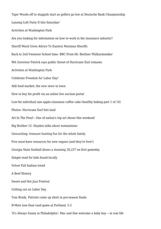 Tiger Woods off to sluggish start as golfers go low at Deutsche Bank Championship
Lansing Loft Party II this Saturday!
Activities at Washington Park
Are you looking for information on how to work in the insurance industry?
Sheriff Mack Gives Advice To Eastern Montana Sheriffs
Back to 2nd Viennese School time: BBC Prom 66: Berliner Philharmoniker
MA Governor Patrick says public threat of Hurricane Earl remains
Activities at Washington Park
Celebrate Freedom for Labor Day!
Aldi food market; the new store in town
How to buy for profit via an online live auction portal
Low-fat individual size apple-cinnamon coffee cake (healthy baking part 1 of 14)
Photos: Hurricane Earl hits land
Art In The Pearl - One of nation's top art shows this weekend
Big Brother 12: Hayden talks about nominations
Geocaching: treasure hunting fun for the whole family
Five must-have resources for new vegans (and they're free!)
Georgia State football draws a stunning 30,237 on first gameday
Simple read for kids found locally
Velvet Fall fashion trend
A Beef History
Sweet and Hot Jazz Festival
Grilling out on Labor Day
Tom Brady, Patriots come up short in pre-season finale
B-Mets lose final road game at Portland, 5-3
'It's Always Sunny in Philadelphia': Mac and Dee welcome a baby boy -- in real life
 