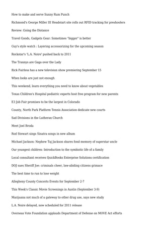 How to make and serve Sunny Rum Punch
Richmond's George Miller III Headstart site rolls out RFID tracking for preshoolers
Review: Going the Distance
Travel Goods, Gadgets Gear: Sometimes "bigger" is better
Guy's style watch : Layering accessorizing for the upcoming season
Rockstar's 'L.A. Noire' pushed back to 2011
The Trannys are Gaga over the Lady
Rick Fairless has a new television show premiering September 15
When looks are just not enough
This weekend, learn everything you need to know about vegetables
Texas Children's Hospital pediatric experts host free program for new parents
E3 Job Fair promises to be the largest in Colorado
County, North Park Platform Tennis Association dedicate new courts
Sad Divisions in the Lutheran Church
Meet Joel Broda
Rod Stewart sings Sinatra songs in new album
Michael Jackson: Nephew Taj Jackson shares fond memory of superstar uncle
Our youngest children: Introduction to the symbiotic life of a family
Local consultant receives QuickBooks Enterprise Solutions certification
DOJ sues Sheriff Joe: criminals cheer, law-abiding citizens grimace
The best time to run to lose weight
Allegheny County Concerts Events for September 2-7
This Week's Classic Movie Screenings in Austin (September 3-9)
Marijuana not much of a gateway to other drug use, says new study
L.A. Noire delayed, now scheduled for 2011 release
Overseas Vote Foundation applauds Department of Defense on MOVE Act efforts
 