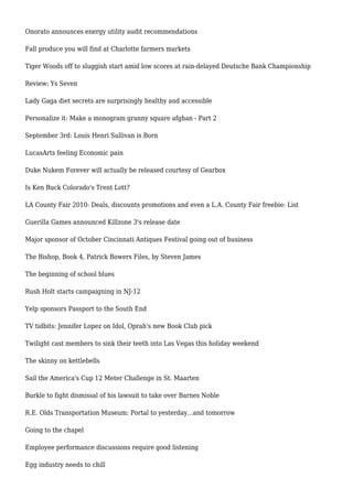Onorato announces energy utility audit recommendations
Fall produce you will find at Charlotte farmers markets
Tiger Woods off to sluggish start amid low scores at rain-delayed Deutsche Bank Championship
Review: Ys Seven
Lady Gaga diet secrets are surprisingly healthy and accessible
Personalize it: Make a monogram granny square afghan - Part 2
September 3rd: Louis Henri Sullivan is Born
LucasArts feeling Economic pain
Duke Nukem Forever will actually be released courtesy of Gearbox
Is Ken Buck Colorado's Trent Lott?
LA County Fair 2010: Deals, discounts promotions and even a L.A. County Fair freebie: List
Guerilla Games announced Killzone 3's release date
Major sponsor of October Cincinnati Antiques Festival going out of business
The Bishop, Book 4, Patrick Bowers Files, by Steven James
The beginning of school blues
Rush Holt starts campaigning in NJ-12
Yelp sponsors Passport to the South End
TV tidbits: Jennifer Lopez on Idol, Oprah's new Book Club pick
Twilight cast members to sink their teeth into Las Vegas this holiday weekend
The skinny on kettlebells
Sail the America's Cup 12 Meter Challenge in St. Maarten
Burkle to fight dismissal of his lawsuit to take over Barnes Noble
R.E. Olds Transportation Museum: Portal to yesterday...and tomorrow
Going to the chapel
Employee performance discussions require good listening
Egg industry needs to chill
 