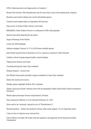 CFR's Cyberinsecurity and Approaches to Combat it
Beware the tortoise: Why Republicans may be more than a hare from taking back congress
Boomers and seniors taking over social networking spaces
Country music legend plays at legendary off-road site
Sign up for an Austin Public Library card today
BREAKING: Duke Nukem Forever is confirmed at PAX, fully playable
Special education departments go green
August Mustang of the Month
Lanvin for HM handbags
Indiana tramples Towson 51-17 in 2010 home football opener
John Walsh reports from Ground Zero on 9-11 special on America's Most Wanted
Catholic school closings imperil public school budgets
Taking down Bonnie and Clyde
Traveling during the Labor Day weekend
William Shatner - Screen Test
Hot Wholly Guacamole printable coupon available for Labor Day weekend
Dallas the martial arts mecca
Holiday games highlight B-Mets 2011 schedule
Obama Announces Bush's Mission (Sort Of) Accomplished, While Sarah Palin Tweets Incoherent
Nonsense
Model agency/manager license requirements: Nevada
Sony announces Killzone 3 to be released February 22, 2011
Extra said to be 'seriously' injured on set of 'Transformers 3'
Michael Jackson -- Father Joe Jackson's lawyer talks estate appeal: 'it's an important issue'
5 tips on how to improve your resume fast
Gulf of Mexico Oil Spill: BP works with the guidance and approval of the National Incident
Commander
 
