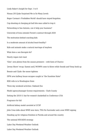 Lindy Baker's Insight for Sept. 1 to 8
Nissan 2011Juke Surprised Me in So Many Levels
Roger Corman's 'Forbidden World' should have stayed forgotten.
Cop shooting at charging pit bull hits man called to trap it
Networking in San Antonio, can it help your business?
University of Iowa extends Ferent'z contract through 2020
The motivation behind coaching kids
Is a moderate amount of alcohol heart-healthy?
Kids and animals make a natural marriage of mayhem
What does a sex therapist do?
Hearty vegan root roast
'Glee': new photos from the season premiere -- with hints of Charice
'Jersey Shore' recap: Sammi and J WOWW come to blows while Snooki and Vinny hook up
Bonnie and Clyde: the noose tightens
DFW area halfway house escapee caught in "the Sunshine State"
BIXI rolls in to Washington State
Three day weekend activities: Oakland Zoo
Model agency/manager license requirements: Clark County
Setting the 2010-11 bar for women's basketball in Conference USA
Fragrance for fall
Artificial kidney model unvieled at UCSF
John Cena talks about WWE new stars, TNA No Surrender and a new WWE signing
Standing up for religious freedom in Florida and around the country
The national HIV/AIDS strategy
Labor Day Weekend Weather Outlook
Labor Day Weekend Weather Outlook
 
