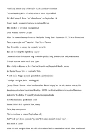 "The Lucy Effect" why low budget "Last Exorcism" succeeds
Groundbreaking kicks off celebration at Serra High School
Rick Fairless will debut "Ma's Roadhouse" on September 15
Iowa's hawk-i insurance featured in national forum
The mindset of a woman entrepreneur
Duke Nukem: Forever LIVES!
Meet the newest Disney character 'Duffy the Disney Bear' September 19, 2010 at Disneyland
Reserve your place at Yosemite's High Sierra Camps
Key Scrambler is a must for computer security
Tips on choosing the right body shaper
Communication choices can help or hinder productivity, brand value, and performance
Natural enzyme peels for all skin types
The exhibit, A Kinship in Art: Charles Demuth and Georgia O'Keefe, opens.
Yo Gabba Gabba! Live is coming to Utah
A look back: Reggie Jackson goes to bat against cocaine
Goodbye smallpox, hello...monkeypox?
'Jersey Shore': Ronnie claims he cheated on Sammi to pay her back for embarrassing him
Keeping Austin Area Musicians Healthy - HAAM, the Health Alliance for Austin Musicians
Labor Day food idea: Tropical fruit salad in coconut milk
How to maintain a good credit score
Frank Sinatra Hall opens in New Jersey
Let's play some games!
Stocks continue to extend September rally
Kat Von D says Jesse James is "the one" but James doesn't do just "one" !
Too much in taxes?
AMS Pictures has partnered with Rick Fairless for Dallas-based show called "Ma's Roadhouse"
 