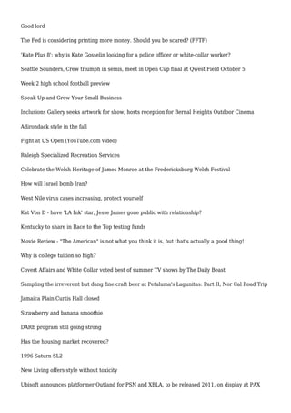 Good lord
The Fed is considering printing more money. Should you be scared? (FFTF)
'Kate Plus 8': why is Kate Gosselin looking for a police officer or white-collar worker?
Seattle Sounders, Crew triumph in semis, meet in Open Cup final at Qwest Field October 5
Week 2 high school football preview
Speak Up and Grow Your Small Business
Inclusions Gallery seeks artwork for show, hosts reception for Bernal Heights Outdoor Cinema
Adirondack style in the fall
Fight at US Open (YouTube.com video)
Raleigh Specialized Recreation Services
Celebrate the Welsh Heritage of James Monroe at the Fredericksburg Welsh Festival
How will Israel bomb Iran?
West Nile virus cases increasing, protect yourself
Kat Von D - have 'LA Ink' star, Jesse James gone public with relationship?
Kentucky to share in Race to the Top testing funds
Movie Review - "The American" is not what you think it is, but that's actually a good thing!
Why is college tuition so high?
Covert Affairs and White Collar voted best of summer TV shows by The Daily Beast
Sampling the irreverent but dang fine craft beer at Petaluma's Lagunitas: Part II, Nor Cal Road Trip
Jamaica Plain Curtis Hall closed
Strawberry and banana smoothie
DARE program still going strong
Has the housing market recovered?
1996 Saturn SL2
New Living offers style without toxicity
Ubisoft announces platformer Outland for PSN and XBLA, to be released 2011, on display at PAX
 