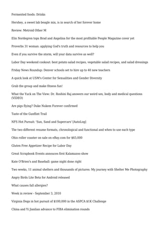 Fermented foods: Drinks
Hershey, a sweet lab beagle mix, is in search of her forever home
Review: Metroid Other M
Elin Nordegren tops Brad and Angelina for the most profitable People Magazine cover yet
Proverbs 31 woman: applying God's truth and resources to help you
Even if you survive the storm, will your data survive as well?
Labor Day weekend cookout: best potato salad recipes, vegetable salad recipes, and salad dressings
Friday News Roundup: Denver schools set to hire up to 40 new teachers
A quick look at USM's Center for Sexualities and Gender Diversity
Grab the group and make fitness fun!
What the Yuck on The View: Dr. Roshini Raj answers our weird sex, body and medical questions
(VIDEO)
Are pigs flying? Duke Nukem Forever confirmed
Taste of the Gunflint Trail
NFS Hot Pursuit: 'Sun, Sand and Supercars' [AutoLog]
The two different resume formats, chronological and functional and when to use each type
Ohio roller coaster on sale on eBay.com for $65,000
Gluten Free Appetizer Recipe for Labor Day
Great Scrapbook Events annouces first Kalamazoo show
Kate O'Brien's and Baseball: game night done right
Two weeks, 11 animal shelters and thousands of pictures: My journey with Shelter Me Photography
Angry Birds Lite Beta for Android released
What causes fall allergies?
Week in review - September 3, 2010
Virginia Dogs in hot pursuit of $100,000 in the ASPCA $1K Challenge
China and Yi Jianlian advance to FIBA elimination rounds
 