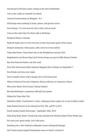 Second part of Persona anime coming at the end of September
Cats in the cradle at Caboodle Cat Ranch
Classical Conversations in Memphis - Pt 1
FDA brings menu labeling to trains, planes, and grocery stores
Free Energy: "it's rock and roll; that's what I tell my mom"
Come to the Labor Day Tea Party rally in McKinney
Weekend Theatre Calendar
Walk-off single wins it 5-4 for the Aces in their final home game of the season
Bengal's linebacker, Dhani Jones, adds a bow tie to his uniform
Tokio Hotel News: Tokio Hotel wins at the Rockbjörnen Awards 2010
Binghamton's last Brown Bag Lunch Series brings you jazz by Mike Kinney Friends
Bay Area featured shelter cats this week
New 95th Anniversary Dolls celebrate Raggedy Ann's birthday on September 7
Duo Brooks and Dunn now single
How to handle airline ticket changes due to Hurricane Earl
African Festival of the Arts Celebrates African Influence on American Culture
Who wrote Misty? Errol Garner? Johnny Mathis?
Ben Roethlisberger's suspension officially four games
Hiking the Tahoe Rim Trail
Gabriella Cedillo, Transformers 3 extra, undergoes brain surgery for on-set accident (video)
Duke Nukem Forever to be released on PS3, 360, and PC in 2011
Social Sunday Family Horoscopes - September 26th, 2010
Help Bring Daisy Home: Family Dog went missing from Newark Airport Three Weeks ago
Put away your sports books. Let's talk music.
Breaking news: New Zealand earthquake causes widespread damage
Did Toronto mayor hopeful Smitherman swear at Rossi's volunteer?
 