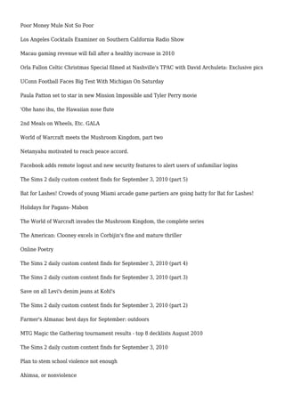 Poor Money Mule Not So Poor
Los Angeles Cocktails Examiner on Southern California Radio Show
Macau gaming revenue will fall after a healthy increase in 2010
Orla Fallon Celtic Christmas Special filmed at Nashville's TPAC with David Archuleta: Exclusive pics
UConn Football Faces Big Test With Michigan On Saturday
Paula Patton set to star in new Mission Impossible and Tyler Perry movie
'Ohe hano ihu, the Hawaiian nose flute
2nd Meals on Wheels, Etc. GALA
World of Warcraft meets the Mushroom Kingdom, part two
Netanyahu motivated to reach peace accord.
Facebook adds remote logout and new security features to alert users of unfamiliar logins
The Sims 2 daily custom content finds for September 3, 2010 (part 5)
Bat for Lashes! Crowds of young Miami arcade game partiers are going batty for Bat for Lashes!
Holidays for Pagans- Mabon
The World of Warcraft invades the Mushroom Kingdom, the complete series
The American: Clooney excels in Corbijin's fine and mature thriller
Online Poetry
The Sims 2 daily custom content finds for September 3, 2010 (part 4)
The Sims 2 daily custom content finds for September 3, 2010 (part 3)
Save on all Levi's denim jeans at Kohl's
The Sims 2 daily custom content finds for September 3, 2010 (part 2)
Farmer's Almanac best days for September: outdoors
MTG Magic the Gathering tournament results - top 8 decklists August 2010
The Sims 2 daily custom content finds for September 3, 2010
Plan to stem school violence not enough
Ahimsa, or nonviolence
 