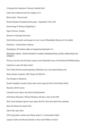 Critiquing the Examiners' Fantasy Football Draft
Labor Day weekend events for singles on LI
Black magic - Boscia mask
Moody Monday Friendship Horoscopes - September 27th, 2010
Snoop Dogg To Release DoggyStyle 2
Opera Preview: Armida
Barriers to Strategy Execution
North African jewelry and images on view in new Philadelphia Museum of Art exhibit
Honduras - United States relations
Washington, DC fashion night out happening September 10
BREAKING NEWS - HYATT REGENCY O'HARE INTERNATIONAL HOTEL EMPLOYEES ON
STRIKE!!!
Pick up a two-for-one lift ticket coupon in the September issue of TransWorld SNOWboarding
Lipstick on a pig- the labor report
Fort Collins Brewery grand opening celebration was a fun open-feeling event
Movie theater rundown: AMC Studio 30 09/01/10
Fed changes in Baltimore
Naomi Campbell, Lincoln Center take center stage for New York Fashion Week
Machete (2010) review
Caring for your oaks in the Sierra foothill garden
2010 Kauai Marathon: Michael Wardian will take a shot at $15,000
West Coast boutique Apricot Lane opens first NC store this Labor Day weekend
Blow the Shofar for Israel 2010...
Labor Day cigar ideas
UPS cargo plane crashes near Dubai airport; 2 crewmembers killed
Largest Credit Card Breach Results in Over $110 Million in Fines"
 