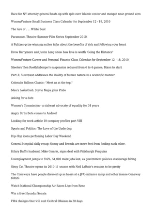 Race for NY attorney general heats up with split over Islamic center and mosque near ground zero
WomenVenture Small Business Class Calendar for September 12 - 18, 2010
The lure of . . . White Soul
Paramount Theatre Summer Film Series September 2010
A Pulitzer-prize winning author talks about the benefits of risk and following your heart
Drew Barrymore and Justin Long show how love is worth 'Going the Distance'
WomenVenture Career and Personal Finance Class Calendar for September 12 - 18, 2010
Steelers' Ben Roethlisberger's suspension reduced from 6 to 4 games; Dixon to start
Part 3: Stevenson addresses the duality of human nature in a scientific manner
Colorado Balloon Classic: "Meet us at the top."
Men's basketball: Stevie Mejia joins Pride
Asking for a date
Women's Commission - a stalwart advocate of equality for 34 years
Angry Birds Beta comes to Android
Looking for work article 10 company profiles part VIII
Sports and Politics: The Love of the Underdog
Hip-Hop icons perfoming Labor Day Weekend
General Hospital daily recap: Sonny and Brenda are mere feet from finding each other.
Hilary Duff's husband, Mike Comrie, signs deal with Pittsburgh Penguins
Unemployment jumps to 9.6%, 54,000 more jobs lost, as government policies discourage hiring
Stray Cat Theatre opens its 2010-11 season with Neil LaBute's reasons to be pretty
The Conaways have people dressed up as bears at a JFX entrance ramp and other insane Conaway
tidbits
Watch National Championship Air Races Live from Reno
Win a free Hyundai Sonata
FHA changes that will cost Central Ohioans in 30 days
 
