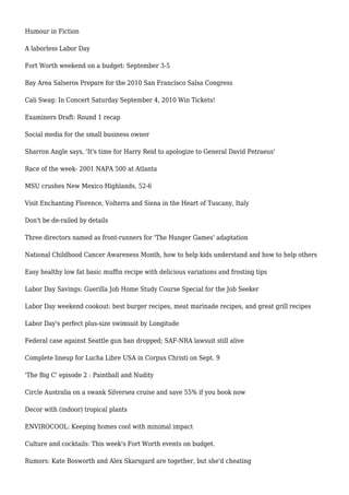 Humour in Fiction
A laborless Labor Day
Fort Worth weekend on a budget: September 3-5
Bay Area Salseros Prepare for the 2010 San Francisco Salsa Congress
Cali Swag: In Concert Saturday September 4, 2010 Win Tickets!
Examiners Draft: Round 1 recap
Social media for the small business owner
Sharron Angle says, 'It's time for Harry Reid to apologize to General David Petraeus'
Race of the week- 2001 NAPA 500 at Atlanta
MSU crushes New Mexico Highlands, 52-6
Visit Enchanting Florence, Volterra and Siena in the Heart of Tuscany, Italy
Don't be de-railed by details
Three directors named as front-runners for 'The Hunger Games' adaptation
National Childhood Cancer Awareness Month, how to help kids understand and how to help others
Easy healthy low fat basic muffin recipe with delicious variations and frosting tips
Labor Day Savings: Guerilla Job Home Study Course Special for the Job Seeker
Labor Day weekend cookout: best burger recipes, meat marinade recipes, and great grill recipes
Labor Day's perfect plus-size swimsuit by Longitude
Federal case against Seattle gun ban dropped; SAF-NRA lawsuit still alive
Complete lineup for Lucha Libre USA in Corpus Christi on Sept. 9
'The Big C' episode 2 : Paintball and Nudity
Circle Australia on a swank Silversea cruise and save 55% if you book now
Decor with (indoor) tropical plants
ENVIROCOOL: Keeping homes cool with minimal impact
Culture and cocktails: This week's Fort Worth events on budget.
Rumors: Kate Bosworth and Alex Skarsgard are together, but she'd cheating
 