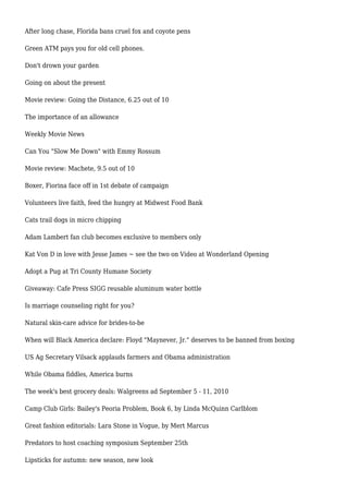 After long chase, Florida bans cruel fox and coyote pens
Green ATM pays you for old cell phones.
Don't drown your garden
Going on about the present
Movie review: Going the Distance, 6.25 out of 10
The importance of an allowance
Weekly Movie News
Can You "Slow Me Down" with Emmy Rossum
Movie review: Machete, 9.5 out of 10
Boxer, Fiorina face off in 1st debate of campaign
Volunteers live faith, feed the hungry at Midwest Food Bank
Cats trail dogs in micro chipping
Adam Lambert fan club becomes exclusive to members only
Kat Von D in love with Jesse James ~ see the two on Video at Wonderland Opening
Adopt a Pug at Tri County Humane Society
Giveaway: Cafe Press SIGG reusable aluminum water bottle
Is marriage counseling right for you?
Natural skin-care advice for brides-to-be
When will Black America declare: Floyd "Maynever, Jr." deserves to be banned from boxing
US Ag Secretary Vilsack applauds farmers and Obama administration
While Obama fiddles, America burns
The week's best grocery deals: Walgreens ad September 5 - 11, 2010
Camp Club Girls: Bailey's Peoria Problem, Book 6, by Linda McQuinn Carlblom
Great fashion editorials: Lara Stone in Vogue, by Mert Marcus
Predators to host coaching symposium September 25th
Lipsticks for autumn: new season, new look
 