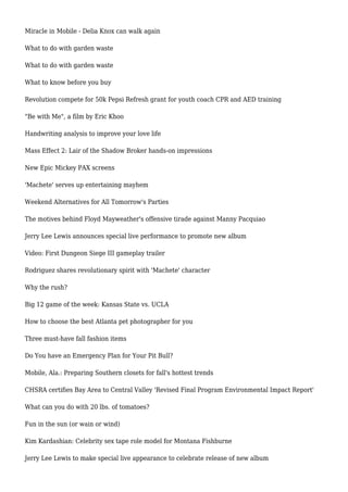 Miracle in Mobile - Delia Knox can walk again
What to do with garden waste
What to do with garden waste
What to know before you buy
Revolution compete for 50k Pepsi Refresh grant for youth coach CPR and AED training
"Be with Me", a film by Eric Khoo
Handwriting analysis to improve your love life
Mass Effect 2: Lair of the Shadow Broker hands-on impressions
New Epic Mickey PAX screens
'Machete' serves up entertaining mayhem
Weekend Alternatives for All Tomorrow's Parties
The motives behind Floyd Mayweather's offensive tirade against Manny Pacquiao
Jerry Lee Lewis announces special live performance to promote new album
Video: First Dungeon Siege III gameplay trailer
Rodriguez shares revolutionary spirit with 'Machete' character
Why the rush?
Big 12 game of the week: Kansas State vs. UCLA
How to choose the best Atlanta pet photographer for you
Three must-have fall fashion items
Do You have an Emergency Plan for Your Pit Bull?
Mobile, Ala.: Preparing Southern closets for fall's hottest trends
CHSRA certifies Bay Area to Central Valley 'Revised Final Program Environmental Impact Report'
What can you do with 20 lbs. of tomatoes?
Fun in the sun (or wain or wind)
Kim Kardashian: Celebrity sex tape role model for Montana Fishburne
Jerry Lee Lewis to make special live appearance to celebrate release of new album
 