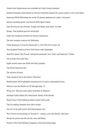 Online Voter Registration now available for Clark County residents
Random thoughts, observations as Arizona Cardinals prepare for season opener vs St. Louis Rams
Samsung PN50C490 brings the world 3D plasma goodness for under a thousand
Denver wrestling giants: Joe Warren RiNo Sport Galleri
Data Security Access Persists: Google and Skype must yield...In India
Wamp: 'One hundred percent reconciled'
Labor Day weekend activities for bicycle enthusiasts
The best vampire contacts for Halloween
Usher Raymond: In Concert September 3, 2010 Win Free Usher CD
New England Patriots at New York Giants video highlights
Need For Speed: Hot Pursuit 'Autlog Recommends: Sun, Sand, and Supercars' Trailer
Let us labor this Labor Day
Apple unveils some new iPods and other gadgets
The North American diet
The miracle of music
Trejo sharpest tool in the shed in 'Machete'
Bumbershoot 2010 highlights emerging acts as well as international stars
Where to see the Beatles on TV through Sept. 12
RVing 101: Missouri state parks voted best in Midwest
Antelope Valley Allied Arts Association: Battle of the Boards
Black Crows' Chris Robinson thinks Taylor Swift sucks
Tips for making shampoo bars (plus recipe)
Get out on the golf course with fixyourgame.com
Wes Craven reveals plenty on 'Scream 4' - cameos, cast, plot details, and more
Recipe for green veg tofu stir fry, easy and filling
Norton's New Anti-Hacking Campaign, Featuring Snoop Dogg
 