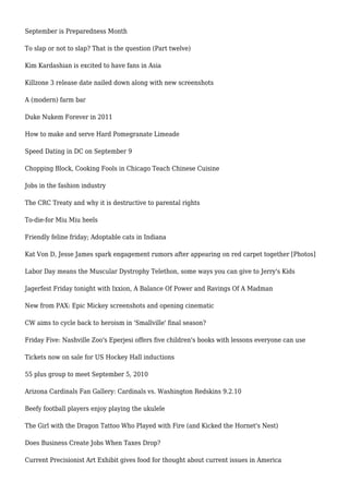 September is Preparedness Month
To slap or not to slap? That is the question (Part twelve)
Kim Kardashian is excited to have fans in Asia
Killzone 3 release date nailed down along with new screenshots
A (modern) farm bar
Duke Nukem Forever in 2011
How to make and serve Hard Pomegranate Limeade
Speed Dating in DC on September 9
Chopping Block, Cooking Fools in Chicago Teach Chinese Cuisine
Jobs in the fashion industry
The CRC Treaty and why it is destructive to parental rights
To-die-for Miu Miu heels
Friendly feline friday; Adoptable cats in Indiana
Kat Von D, Jesse James spark engagement rumors after appearing on red carpet together [Photos]
Labor Day means the Muscular Dystrophy Telethon, some ways you can give to Jerry's Kids
Jagerfest Friday tonight with Ixxion, A Balance Of Power and Ravings Of A Madman
New from PAX: Epic Mickey screenshots and opening cinematic
CW aims to cycle back to heroism in 'Smallville' final season?
Friday Five: Nashville Zoo's Eperjesi offers five children's books with lessons everyone can use
Tickets now on sale for US Hockey Hall inductions
55 plus group to meet September 5, 2010
Arizona Cardinals Fan Gallery: Cardinals vs. Washington Redskins 9.2.10
Beefy football players enjoy playing the ukulele
The Girl with the Dragon Tattoo Who Played with Fire (and Kicked the Hornet's Nest)
Does Business Create Jobs When Taxes Drop?
Current Precisionist Art Exhibit gives food for thought about current issues in America
 