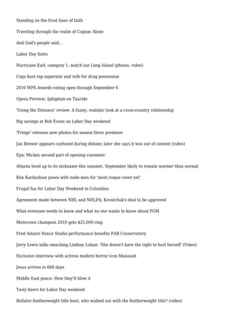 Standing on the front lines of faith
Traveling through the realm of Cognac Alone
And God's people said...
Labor Day Sales
Hurricane Earl, category 1, watch out Long Island (photos, video)
Cops bust rap superstar and wife for drug possession
2010 WPS Awards voting open through September 6
Opera Preview: Iphigénie en Tauride
'Going the Distance' review: A funny, realistic look at a cross-country relationship
Big savings at Bob Evans on Labor Day weekend
'Fringe' releases new photos for season three premiere
Jan Brewer appears confused during debate; later she says it was out of context (video)
Epic Mickey second part of opening cinematic
Atlanta lived up to its nickname this summer, September likely to remain warmer than normal
Kim Kardashian poses with nude men for 'most risque cover yet'
Frugal fun for Labor Day Weekend in Columbus
Agreement made between NHL and NHLPA; Kovalchuk's deal to be approved
What everyone needs to know and what no one wants to know about FGM
Motocross champion 2010 gets $25,000 ring
Fred Astaire Dance Studio performance benefits FAR Conservatory
Jerry Lewis talks smacking Lindsay Lohan: 'She doesn't have the right to hurt herself' (Video)
Exclusive interview with actress modern horror icon Manoush
Jesus arrives in 666 days
Middle East peace: How they'll blow it
Tasty beers for Labor Day weekend
Bellator featherweight title bout, who walked out with the featherweight title? (video)
 