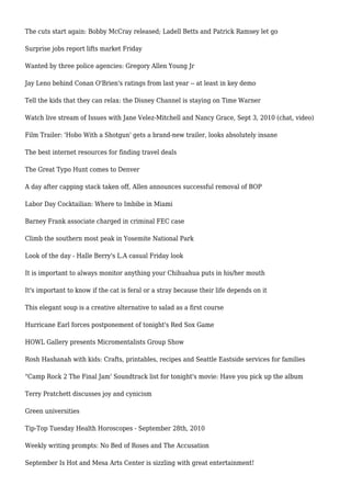 The cuts start again: Bobby McCray released; Ladell Betts and Patrick Ramsey let go
Surprise jobs report lifts market Friday
Wanted by three police agencies: Gregory Allen Young Jr
Jay Leno behind Conan O'Brien's ratings from last year -- at least in key demo
Tell the kids that they can relax: the Disney Channel is staying on Time Warner
Watch live stream of Issues with Jane Velez-Mitchell and Nancy Grace, Sept 3, 2010 (chat, video)
Film Trailer: 'Hobo With a Shotgun' gets a brand-new trailer, looks absolutely insane
The best internet resources for finding travel deals
The Great Typo Hunt comes to Denver
A day after capping stack taken off, Allen announces successful removal of BOP
Labor Day Cocktailian: Where to Imbibe in Miami
Barney Frank associate charged in criminal FEC case
Climb the southern most peak in Yosemite National Park
Look of the day - Halle Berry's L.A casual Friday look
It is important to always monitor anything your Chihuahua puts in his/her mouth
It's important to know if the cat is feral or a stray because their life depends on it
This elegant soup is a creative alternative to salad as a first course
Hurricane Earl forces postponement of tonight's Red Sox Game
HOWL Gallery presents Micromentalists Group Show
Rosh Hashanah with kids: Crafts, printables, recipes and Seattle Eastside services for families
"Camp Rock 2 The Final Jam' Soundtrack list for tonight's movie: Have you pick up the album
Terry Pratchett discusses joy and cynicism
Green universities
Tip-Top Tuesday Health Horoscopes - September 28th, 2010
Weekly writing prompts: No Bed of Roses and The Accusation
September Is Hot and Mesa Arts Center is sizzling with great entertainment!
 
