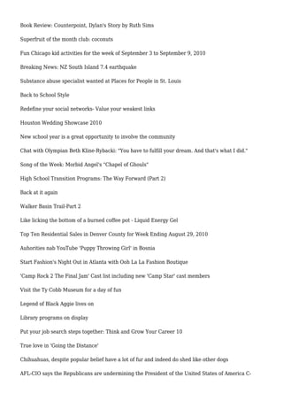 Book Review: Counterpoint, Dylan's Story by Ruth Sims
Superfruit of the month club: coconuts
Fun Chicago kid activities for the week of September 3 to September 9, 2010
Breaking News: NZ South Island 7.4 earthquake
Substance abuse specialist wanted at Places for People in St. Louis
Back to School Style
Redefine your social networks- Value your weakest links
Houston Wedding Showcase 2010
New school year is a great opportunity to involve the community
Chat with Olympian Beth Kline-Rybacki: "You have to fulfill your dream. And that's what I did."
Song of the Week: Morbid Angel's "Chapel of Ghouls"
High School Transition Programs: The Way Forward (Part 2)
Back at it again
Walker Basin Trail-Part 2
Like licking the bottom of a burned coffee pot - Liquid Energy Gel
Top Ten Residential Sales in Denver County for Week Ending August 29, 2010
Auhorities nab YouTube 'Puppy Throwing Girl' in Bosnia
Start Fashion's Night Out in Atlanta with Ooh La La Fashion Boutique
'Camp Rock 2 The Final Jam' Cast list including new 'Camp Star' cast members
Visit the Ty Cobb Museum for a day of fun
Legend of Black Aggie lives on
Library programs on display
Put your job search steps together: Think and Grow Your Career 10
True love in 'Going the Distance'
Chihuahuas, despite popular belief have a lot of fur and indeed do shed like other dogs
AFL-CIO says the Republicans are undermining the President of the United States of America C-
 