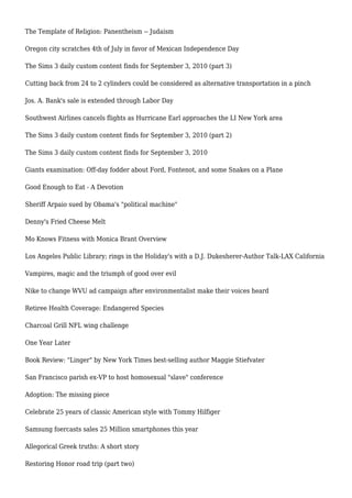 The Template of Religion: Panentheism -- Judaism
Oregon city scratches 4th of July in favor of Mexican Independence Day
The Sims 3 daily custom content finds for September 3, 2010 (part 3)
Cutting back from 24 to 2 cylinders could be considered as alternative transportation in a pinch
Jos. A. Bank's sale is extended through Labor Day
Southwest Airlines cancels flights as Hurricane Earl approaches the LI New York area
The Sims 3 daily custom content finds for September 3, 2010 (part 2)
The Sims 3 daily custom content finds for September 3, 2010
Giants examination: Off-day fodder about Ford, Fontenot, and some Snakes on a Plane
Good Enough to Eat - A Devotion
Sheriff Arpaio sued by Obama's "political machine"
Denny's Fried Cheese Melt
Mo Knows Fitness with Monica Brant Overview
Los Angeles Public Library; rings in the Holiday's with a D.J. Dukesherer-Author Talk-LAX California
Vampires, magic and the triumph of good over evil
Nike to change WVU ad campaign after environmentalist make their voices heard
Retiree Health Coverage: Endangered Species
Charcoal Grill NFL wing challenge
One Year Later
Book Review: "Linger" by New York Times best-selling author Maggie Stiefvater
San Francisco parish ex-VP to host homosexual "slave" conference
Adoption: The missing piece
Celebrate 25 years of classic American style with Tommy Hilfiger
Samsung foercasts sales 25 Million smartphones this year
Allegorical Greek truths: A short story
Restoring Honor road trip (part two)
 
