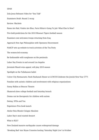 SPAN
Zola Jesus Releases Video for "Sea Talk"
Examiners Draft: Round 2 recap
Review: Machete
Roses Are Red, Violets Are Blue, Paris Hilton's Going To Jail- What Else Is New?
Five bold predictions for the 2010 Missouri Tigers football season
Examiner.com welcomes troops returning from Iraq
Approach New Age Philosophies with Openness Discernment
NAACP sets up website to track activities of the Tea Party
The women-led economy
Be fashionable with sunglasses on the peninsula
Labor Day Events in and around Los Angeles
Jeremiah Masoli wins appeal, will play 2010 season
Spotlight on the Tallahassee ballet
Culver City Restaurants: Rosh Hashanah Dinner at LUNCH-Celebrate the Jewish New Year 5771
Families with autistic children and involvement with religious organizations
Sonny Rollins at Beacon Theatre
Shamrock does college football and Saturday brunch
Drama can be therapeutic for children with autism
Dating, STDs and You
Experience Pros book launch
Atelier Bois Blonds Cologne Absolute
Labor Day's most wanted dessert
What is RLS?
New Zealand massive earthquake causes widespread damage
'Breaking Bad' star Bryan Cranston hosting 'Saturday Night Live' in October
 