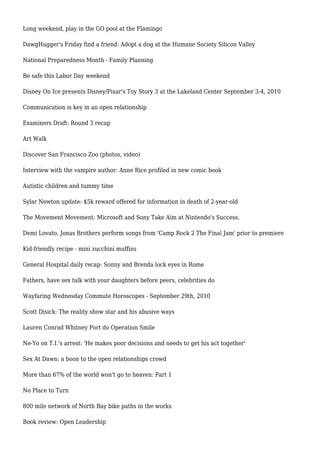 Long weekend, play in the GO pool at the Flamingo
DawgHugger's Friday find a friend: Adopt a dog at the Humane Society Silicon Valley
National Preparedness Month - Family Planning
Be safe this Labor Day weekend
Disney On Ice presents Disney/Pixar's Toy Story 3 at the Lakeland Center September 3-4, 2010
Communication is key in an open relationship
Examiners Draft: Round 3 recap
Art Walk
Discover San Francisco Zoo (photos, video)
Interview with the vampire author: Anne Rice profiled in new comic book
Autistic children and tummy time
Sylar Newton update: $5k reward offered for information in death of 2-year-old
The Movement Movement: Microsoft and Sony Take Aim at Nintendo's Success.
Demi Lovato, Jonas Brothers perform songs from 'Camp Rock 2 The Final Jam' prior to premiere
Kid-friendly recipe - mini zucchini muffins
General Hospital daily recap: Sonny and Brenda lock eyes in Rome
Fathers, have sex talk with your daughters before peers, celebrities do
Wayfaring Wednesday Commute Horoscopes - September 29th, 2010
Scott Disick: The reality show star and his abusive ways
Lauren Conrad Whitney Port do Operation Smile
Ne-Yo on T.I.'s arrest: 'He makes poor decisions and needs to get his act together'
Sex At Dawn: a boon to the open relationships crowd
More than 67% of the world won't go to heaven: Part 1
No Place to Turn
800 mile network of North Bay bike paths in the works
Book review: Open Leadership
 