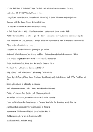 77kids, a division of American Eagle Outfitters, recalls infant and children's clothing
Icebreaker GT 150 SS Velocity Crewe review
Tam juniper may eventually recover from its bad rap to adorn more Los Angeles gardens
Dancing with the Stars: Season 11 Cast Pairings
L.A. Theatre Works On the Air: 'The Ruby Sunrise'
M Café Goes "Micro" with a New Contemporary Macrobiotic Menu Just for Kids
PETA's German affiliate identifies girl who threw puppies into a river; Bosnian police investigate
How awesome is it that Jay Leno's 'Tonight Show' ratings aren't as good as Conan O'Brien's? Well...
When he threatens to leave you...
The price you pay for Facebook games just got easier.
Awkward debate between Jan Brewer and Terry Goddard over beheaded comments (video)
DVD review: Flight of the Conchords: The Complete Collection
Perfecting the pitch: 8 Rules for a Successful Elevator Pitch
The Fruit Bat - A Caribbean Breeze on H Street
Why Florida's Josh Johnson can't win the Cy Young Award
Camp Rock 2 Concert Tour: Jonas Brothers, Demi Lovato and Cast of Camp Rock 2 The Final Jam set
list
Sleep debt related to fat intake in children
First Tweens Malia and Sasha Obama Back to School Routine
Politics of religion: Ann Coulter calls Obama an atheist
Bradford is the starter, whether Rams want to admit it or not
Usher and the Jonas Brothers coming to Daytona Beach for the American Music Festival
Hurricane Earl a reminder for local families to stock up
More than 67% of the world won't go to heaven: Part 2
Child pornography arrest in Orangeburg SC
Examiners Draft: Round 4 recap
 