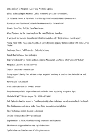 Salsa Sunday at Kingfish - Labor Day Weekend Special
Social thinking expert Michelle Garcia Winner to speak on September 13
24 Hours of Soccer AIDS benefit in Wellesley hurricane-delayed to September 4-5
Heatwave over Southern California breaks down after the weekend
How to Keep Your Toddler from Wandering
Wind Advisory for the counties along the Lake Michigan shoreline
If Vermont low income students score highest in nation why do its schools rank lowest?
'Camp Rock 2 The Final Jam': Can't Back Down the most popular dance number with Demi Lovato
(Video)
Crate and Barrel Fall Upholstery Sale starts today
Family fun for Labor Day festivities
Tiger Woods mistress Rachel Uchitel picks up Manhattan apartment after 'Celebrity Rehab'
Megaman Universe media blowout!
Cognac chocolate - some images
DawgHugger's Friday find a friend: Adopt a special need dog at the San Jose Animal Care and
Services
Kirby's Epic Yarn Trailer
What to look for in Cal's football opener
Pacquiao responds to Mayweather rant and talks about upcoming Margarito fight
MichelleMINUTES 098: August 31 - RELEASE DAY!
Bob Dylan to play five shows in Florida during October, tickets go on sale during Rosh Hashanah
Kim Kardashian, nude men, and a Hong Kong magazine cover (photos)
River Cats must clinch division on the road
Obama continues to destroy job creation
Superheroes, at what price? Increasing awareness among teens.
PROformance Apparel celebrates 5 yrs in business
Cyclists beware: Roadwork on Washington Avenue
 