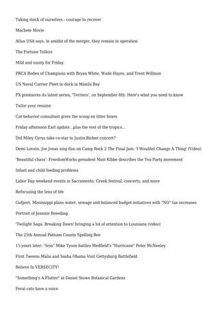Taking stock of ourselves - courage to recover
Machete Movie
Atlus USA says, in amidst of the merger, they remain in operation
The Fortune Tellers
Mild and sunny for Friday
PRCA Rodeo of Champions with Bryan White, Wade Hayes, and Trent Willmon
US Naval Carrier Fleet to dock in Manila Bay
FX premieres its latest series, 'Terriers', on September 8th: Here's what you need to know
Tailor your resume
Cat behavior consultant gives the scoop on litter boxes
Friday afternoon Earl update...plus the rest of the tropics...
Did Miley Cyrus take co-star to Justin Bieber concert?
Demi Lovato, Joe Jonas sing duo on Camp Rock 2 The Final Jam: 'I Wouldnt Change A Thing' (Video)
'Beautiful chaos': FreedomWorks president Matt Kibbe describes the Tea Party movement
Infant and child feeding problems
Labor Day weekend events in Sacramento: Greek festival, concerts, and more
Refocusing the lens of life
Gufport, Mississippi plans water, sewage and balanced budget initiatives with "NO" tax increases
Portrait of Jeannie Breeding
'Twilight Saga: Breaking Dawn' bringing a lot of attention to Louisiana (video)
The 25th Annual Putnam County Spelling Bee
15 years later: "Iron" Mike Tyson battles Medfield's "Hurricane" Peter McNeeley
First Tweens Malia and Sasha Obama Visit Gettysburg Battlefield
Believe In VERSECITY!
"Something's A Flutter" at Daniel Stowe Botanical Gardens
Feral cats have a voice
 