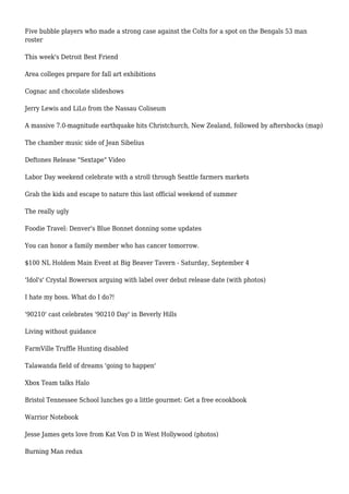 Five bubble players who made a strong case against the Colts for a spot on the Bengals 53 man
roster
This week's Detroit Best Friend
Area colleges prepare for fall art exhibitions
Cognac and chocolate slideshows
Jerry Lewis and LiLo from the Nassau Coliseum
A massive 7.0-magnitude earthquake hits Christchurch, New Zealand, followed by aftershocks (map)
The chamber music side of Jean Sibelius
Deftones Release "Sextape" Video
Labor Day weekend celebrate with a stroll through Seattle farmers markets
Grab the kids and escape to nature this last official weekend of summer
The really ugly
Foodie Travel: Denver's Blue Bonnet donning some updates
You can honor a family member who has cancer tomorrow.
$100 NL Holdem Main Event at Big Beaver Tavern - Saturday, September 4
'Idol's' Crystal Bowersox arguing with label over debut release date (with photos)
I hate my boss. What do I do?!
'90210' cast celebrates '90210 Day' in Beverly Hills
Living without guidance
FarmVille Truffle Hunting disabled
Talawanda field of dreams 'going to happen'
Xbox Team talks Halo
Bristol Tennessee School lunches go a little gourmet: Get a free ecookbook
Warrior Notebook
Jesse James gets love from Kat Von D in West Hollywood (photos)
Burning Man redux
 