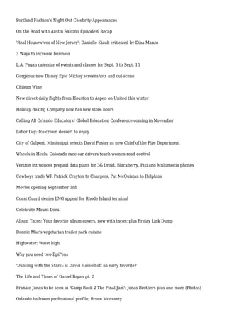 Portland Fashion's Night Out Celebrity Appearances
On the Road with Austin Santino Episode 6 Recap
'Real Housewives of New Jersey': Danielle Staub criticized by Dina Manzo
3 Ways to increase business
L.A. Pagan calendar of events and classes for Sept. 3 to Sept. 15
Gorgeous new Disney Epic Mickey screenshots and cut-scene
Chilean Wine
New direct daily flights from Houston to Aspen on United this winter
Holiday Baking Company now has new store hours
Calling All Orlando Educators! Global Education Conference coming in November
Labor Day: Ice cream dessert to enjoy
City of Gulport, Mississippi selects David Foster as new Chief of the Fire Department
Wheels in Heels: Colorado race car drivers teach women road control
Verizon introduces prepaid data plans for 3G Droid, Blackberry, Pixi and Multimedia phones
Cowboys trade WR Patrick Crayton to Chargers, Pat McQuistan to Dolphins
Movies opening September 3rd
Coast Guard denies LNG appeal for Rhode Island terminal
Celebrate Mount Dora!
Album Tacos: Your favorite album covers, now with tacos; plus Friday Link Dump
Donnie Mac's vegetarian trailer park cuisine
Highwater: Waist high
Why you need two EpiPens
'Dancing with the Stars': is David Hasselhoff an early favorite?
The Life and Times of Daniel Bryan pt. 2
Frankie Jonas to be seen in 'Camp Rock 2 The Final Jam': Jonas Brothers plus one more (Photos)
Orlando ballroom professional profile, Bruce Monsanty
 