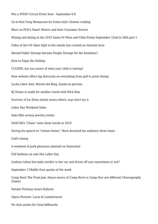 Win a WSOP Circuit Event Seat - September 6-8
Go to Ken Fong Restaurant for home-style Chinese cooking
More on PGE's Smart Meters and their Customer Service
Wining and dining at the 2010 Santa Fe Wine and Chile Fiesta September 22nd to 26th part 1
Video of the US Open fight in the stands has created an Internet buzz
Should Public Storage become People Storage for the homeless?
How to Enjoy the Holiday
CUL8TR; Are you aware of what your child is texting?
New website offers big discounts on everything from golf to great dining
Lucha Libre AAA: Héroes del Ring, hands-on preview
KJ Noons is ready for another round with Nick Diaz
Survivor of los Zetas attack warns others, says don't try it
Labor Day Weekend Sales
Saks fifth avenue jewelry events
NASCAR's 'Chase' visits these tracks in 2010
During his speech to "restore honor," Beck deceived his audience three times
God's timing
A weekend of pork pleasures planned on Nantucket
Fall fashions on sale this Labor Day
Lindsay Lohan hits baby stroller in her car and drives off says eyewitness or not?
September 3 Middle East quotes of the week
Camp Rock The Final Jam: Dance moves of Camp Rock vs Camp Star are different Choreography
(Video)
Natalie Portman wears Rodarte
Opera Preview: Lucia di Lammermoor
No style points for Gexa billboards
 