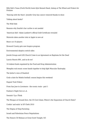 Billy Bob's Texas (Forth Worth) hosts Kyle Bennett Band, Asleep at The Wheel and Pickers for
Premies
'Dancing with the Stars': Jennifer Grey has cancer removed thanks to show
Talking about books?
The Wild Side
Reasons why Seattle's bar curfew is not needed
'American Idol': Adam Lambert's official Gold Certificate revealed
Motorola takes another shot at Apple in new ad
Bears cut 10 players
Broward County gets new hospice program
Environmental skeptics switch sides
Jewish Groups and LDS Church Come to an Agreement on Baptisms for the Dead
Lanvin Hearts HM...and so do we!
10 riskiest foods regulated by the Food and Drug Administration
Memphis rock music scene bands together to help fight Muscular Dystrophy
The bettor's view of Stanford
Grab a date for Rebels football: season begins this weekend
Dupont Trail (Video)
From San Jose to Livermore - the scenic route - part 1
Fashion's Night Out in L.A.
Sweatin' Up a Think
The Mosque at Ground Zero, the US Govt Islam; Where's the Separation of Church State?
Cookin' and eatin' at SF Chefs 2010
The Stigma of Step-Parenting
Israeli and Palestinian Peace Negotiations
The Honors CD Release at Great Scott Tonight, 9/3
 