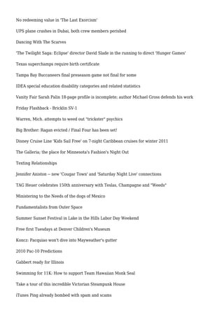 No redeeming value in 'The Last Exorcism'
UPS plane crashes in Dubai, both crew members perished
Dancing With The Scarves
'The Twilight Saga: Eclipse' director David Slade in the running to direct 'Hunger Games'
Texas superchamps require birth certificate
Tampa Bay Buccaneers final preseason game not final for some
IDEA special education disability categories and related statistics
Vanity Fair Sarah Palin 18-page profile is incomplete; author Michael Gross defends his work
Friday Flashback - Bricklin SV-1
Warren, Mich. attempts to weed out "trickster" psychics
Big Brother: Ragan evicted / Final Four has been set!
Disney Cruise Line 'Kids Sail Free' on 7-night Caribbean cruises for winter 2011
The Galleria; the place for Minnesota's Fashion's Night Out
Texting Relationships
Jennifer Aniston -- new 'Cougar Town' and 'Saturday Night Live' connections
TAG Heuer celebrates 150th anniversary with Teslas, Champagne and "Weeds"
Ministering to the Needs of the dogs of Mexico
Fundamentalists from Outer Space
Summer Sunset Festival in Lake in the Hills Labor Day Weekend
Free first Tuesdays at Denver Children's Museum
Koncz: Pacquiao won't dive into Mayweather's gutter
2010 Pac-10 Predictions
Gabbert ready for Illinois
Swimming for 11K: How to support Team Hawaiian Monk Seal
Take a tour of this incredible Victorian Steampunk House
iTunes Ping already bombed with spam and scams
 