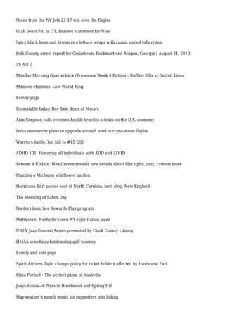 Notes from the NY Jets 21-17 win over the Eagles
Utah beats Pitt in OT, finishes statement for Utes
Spicy black bean and brown rice lettuce wraps with cumin spiced tofu cream
Polk County arrest report for Cedartown, Rockmart and Aragon, Georgia ( August 31, 2010)
5S Act 2
Monday Morning Quarterback (Preseason Week 4 Edition): Buffalo Bills at Detroit Lions
Monster Madness: Lost World King
Family yoga
Unbeatable Labor Day Sale deals at Macy's
Alan Simpson calls veterans health benefits a drain on the U.S. economy
Delta announces plans to upgrade aircraft used in trans-ocean flights
Warriors battle, but fall to #15 USC
ADHD 101: Honoring all individuals with ADD and ADHD
Scream 4 Update: Wes Craven reveals new details about film's plot, cast, cameos more
Planting a Michigan wildflower garden
Hurricane Earl passes east of North Carolina, next stop: New England
The Meaning of Labor Day
Borders launches Rewards Plus program
Mafiaoza's: Nashville's own NY-style Italian pizza
UNLV Jazz Concert Series presented by Clark County Library
HMAA schedules fundraising golf tourney
Family and kids yoga
Spirit Airlines flight change policy for ticket holders affected by Hurricane Earl
Pizza Perfect - The perfect pizza in Nashville
Joeys-House-of-Pizza in Brentwood and Spring Hill
Mayweather's mouth sends his supporters into hiding
 