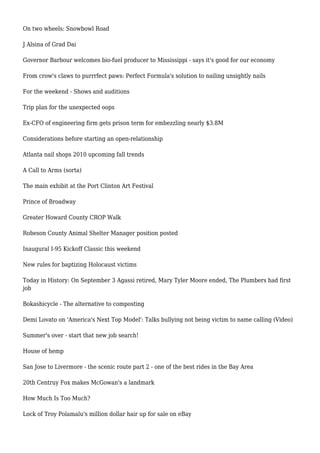 On two wheels: Snowbowl Road
J Alsina of Grad Dai
Governor Barbour welcomes bio-fuel producer to Mississippi - says it's good for our economy
From crow's claws to purrrfect paws: Perfect Formula's solution to nailing unsightly nails
For the weekend - Shows and auditions
Trip plan for the unexpected oops
Ex-CFO of engineering firm gets prison term for embezzling nearly $3.8M
Considerations before starting an open-relationship
Atlanta nail shops 2010 upcoming fall trends
A Call to Arms (sorta)
The main exhibit at the Port Clinton Art Festival
Prince of Broadway
Greater Howard County CROP Walk
Robeson County Animal Shelter Manager position posted
Inaugural I-95 Kickoff Classic this weekend
New rules for baptizing Holocaust victims
Today in History: On September 3 Agassi retired, Mary Tyler Moore ended, The Plumbers had first
job
Bokashicycle - The alternative to composting
Demi Lovato on 'America's Next Top Model': Talks bullying not being victim to name calling (Video)
Summer's over - start that new job search!
House of hemp
San Jose to Livermore - the scenic route part 2 - one of the best rides in the Bay Area
20th Centruy Fox makes McGowan's a landmark
How Much Is Too Much?
Lock of Troy Polamalu's million dollar hair up for sale on eBay
 