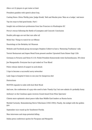 49ers cut 22 players to get roster at limit
President gambles with speech about Iraq
Casting News: Olivia Thirlby joins 'Judge Dredd,' Bell and Mackie joins 'Man on a Ledge,' and more
Top ten ways to find good books: Part I
Insight into architecture professions from San Francisco to Washington DC
Percy's rescue following the Battle of Lexington and Concord: Conclusion
Double yolk eggs are not that rare after all
Week One: Things to watch for on Offense
Hauntology at the Berkeley Art Museum
Website and Facebook group encourages Stephen Colbert to host a 'Restoring Truthiness' rally
Terroir Restaurant and Aspen Mood Farm present another Uprooted Farm Dinner Sept 12th
Germany in Pictures and News 9.3.10: Polish President Komorowski visits Sachsenhausen, IFA show
Joe Manganiello: Everyone has to get naked on True Blood
Police release sketch of suspect in acid attack
5 tips to become a successful savvy networker
Lady Gaga in hospital 6 times in one year for dangerous diet
Distractions
MUFON expands to radio with host Rick Wood
And now, the confessions of a guy who used to hate 'Family Guy' but now admits it's probably funny
Anthony's in the Catalinas again receives Grand Award from Wine Spectator
Clinton more optimistic about peace talks than Middle East leaders as Russia burns
Morbid Curiosity: Remembering Herve Villechaize (1943-1993); Finally, the midget with the golden
gun
September race round up for Southwest Florida
Man intervenes and stops potential killing
Dallas press conference quotes for Pacquiao and Margarito
 