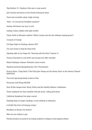'Big Brother 12': Pandora's Box and a crazy search
Job Creation Incentives in the Florida Enterprise Zone
Toast and cucumber salad, single serving
"Beer - it's not just for breakfast anymore"
Sammy still knows one way to rock
Lindsay Lohan collides with baby stroller
Taylor Swift or Miranda Lambert: Which country star has the ultimate staying power?
A season of change
US Open Fight in Flushing, Queens NYC
Use your brain to shop for brain food
Opening odds in Las Vegas for "Dancing with the Stars" Season 11
Verizon Fascinate to cost $199, buy-one-get-one offer included
Robert Rodriguz releases 'Machete' movie review
Shadowconnected Spring/Summer 2011 Presentation
Picture Show: 'Camp Rock 2 The Final Jam' brings out the Disney Stars on the Disney Channel
[PHOTOS]
Two local upcoming family events in Pine
Hurricane Grill Wings BLOWS
New Hi-Res images from 'Harry Potter and the Deathly Hallows' (slideshow)
Those employed are least satisfied with job stress, Gallup poll shows
California Symphony free pops concert
Smoking baby no longer smoking: A real celebrity in Indonesia
$ 20,000 The Price Of Owning A Dog?
Breakfast at Denny's for dessert
Who are you without a guy
Florida teachers accused of recruiting student in religious ritual against atheist
 