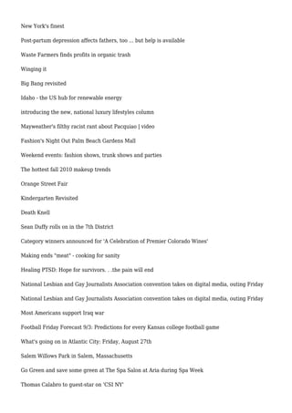 New York's finest
Post-partum depression affects fathers, too ... but help is available
Waste Farmers finds profits in organic trash
Winging it
Big Bang revisited
Idaho - the US hub for renewable energy
introducing the new, national luxury lifestyles column
Mayweather's filthy racist rant about Pacquiao | video
Fashion's Night Out Palm Beach Gardens Mall
Weekend events: fashion shows, trunk shows and parties
The hottest fall 2010 makeup trends
Orange Street Fair
Kindergarten Revisited
Death Knell
Sean Duffy rolls on in the 7th District
Category winners announced for 'A Celebration of Premier Colorado Wines'
Making ends "meat" - cooking for sanity
Healing PTSD: Hope for survivors. . .the pain will end
National Lesbian and Gay Journalists Association convention takes on digital media, outing Friday
National Lesbian and Gay Journalists Association convention takes on digital media, outing Friday
Most Americans support Iraq war
Football Friday Forecast 9/3: Predictions for every Kansas college football game
What's going on in Atlantic City: Friday, August 27th
Salem Willows Park in Salem, Massachusetts
Go Green and save some green at The Spa Salon at Aria during Spa Week
Thomas Calabro to guest-star on 'CSI NY'
 