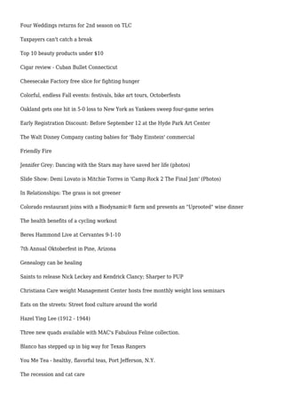Four Weddings returns for 2nd season on TLC
Taxpayers can't catch a break
Top 10 beauty products under $10
Cigar review - Cuban Bullet Connecticut
Cheesecake Factory free slice for fighting hunger
Colorful, endless Fall events: festivals, bike art tours, Octoberfests
Oakland gets one hit in 5-0 loss to New York as Yankees sweep four-game series
Early Registration Discount: Before September 12 at the Hyde Park Art Center
The Walt Disney Company casting babies for 'Baby Einstein' commercial
Friendly Fire
Jennifer Grey: Dancing with the Stars may have saved her life (photos)
Slide Show: Demi Lovato is Mitchie Torres in 'Camp Rock 2 The Final Jam' (Photos)
In Relationships: The grass is not greener
Colorado restaurant joins with a Biodynamic® farm and presents an "Uprooted" wine dinner
The health benefits of a cycling workout
Beres Hammond Live at Cervantes 9-1-10
7th Annual Oktoberfest in Pine, Arizona
Genealogy can be healing
Saints to release Nick Leckey and Kendrick Clancy; Sharper to PUP
Christiana Care weight Management Center hosts free monthly weight loss seminars
Eats on the streets: Street food culture around the world
Hazel Ying Lee (1912 - 1944)
Three new quads available with MAC's Fabulous Feline collection.
Blanco has stepped up in big way for Texas Rangers
You Me Tea - healthy, flavorful teas, Port Jefferson, N.Y.
The recession and cat care
 