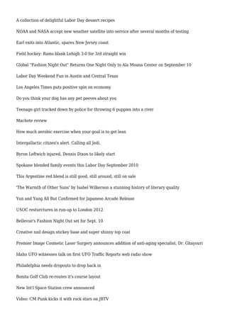 A collection of delightful Labor Day dessert recipes
NOAA and NASA accept new weather satellite into service after several months of testing
Earl exits into Atlantic, spares New Jersey coast
Field hockey: Rams blank Lehigh 3-0 for 3rd straight win
Global "Fashion Night Out" Returns One Night Only to Ala Moana Center on September 10
Labor Day Weekend Fun in Austin and Central Texas
Los Angeles Times puts positive spin on economy
Do you think your dog has any pet peeves about you
Teenage girl tracked down by police for throwing 6 puppies into a river
Machete review
How much aerobic exercise when your goal is to get lean
Intergallactic citizen's alert. Calling all Jedi.
Byron Leftwich injured, Dennis Dixon to likely start
Spokane blended family events this Labor Day September 2010
This Argentine red blend is still good, still around, still on sale
'The Warmth of Other Suns' by Isabel Wilkerson a stunning history of literary quality
Yun and Yang All But Confirmed for Japanese Arcade Release
USOC resturctures in run-up to London 2012
Bellevue's Fashion Night Out set for Sept. 10
Creative nail design stickey base and super shinny top coat
Premier Image Cosmetic Laser Surgery announces addition of anti-aging specialist, Dr. Ghayouri
Idaho UFO witnesses talk on first UFO Traffic Reports web radio show
Philadelphia needs dropouts to drop back in
Bonita Golf Club re-routes it's course layout
New Int'l Space Station crew announced
Video: CM Punk kicks it with rock stars on JBTV
 