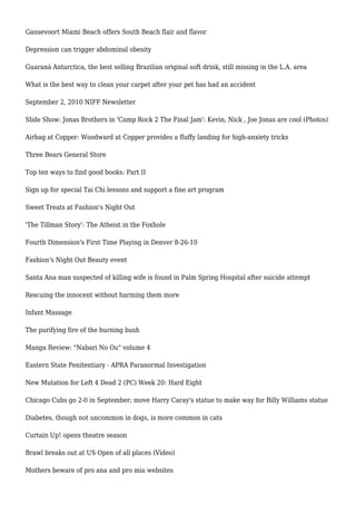 Gansevoort Miami Beach offers South Beach flair and flavor
Depression can trigger abdominal obesity
Guaraná Antarctica, the best selling Brazilian original soft drink, still missing in the L.A. area
What is the best way to clean your carpet after your pet has had an accident
September 2, 2010 NIFF Newsletter
Slide Show: Jonas Brothers in 'Camp Rock 2 The Final Jam': Kevin, Nick , Joe Jonas are cool (Photos)
Airbag at Copper: Woodward at Copper provides a fluffy landing for high-anxiety tricks
Three Bears General Store
Top ten ways to find good books: Part II
Sign up for special Tai Chi lessons and support a fine art program
Sweet Treats at Fashion's Night Out
'The Tillman Story': The Atheist in the Foxhole
Fourth Dimension's First Time Playing in Denver 8-26-10
Fashion's Night Out Beauty event
Santa Ana man suspected of killing wife is found in Palm Spring Hospital after suicide attempt
Rescuing the innocent without harming them more
Infant Massage
The purifying fire of the burning bush
Manga Review: "Nabari No Ou" volume 4
Eastern State Penitentiary - APRA Paranormal Investigation
New Mutation for Left 4 Dead 2 (PC) Week 20: Hard Eight
Chicago Cubs go 2-0 in September; move Harry Caray's statue to make way for Billy Williams statue
Diabetes, though not uncommon in dogs, is more common in cats
Curtain Up! opens theatre season
Brawl breaks out at US Open of all places (Video)
Mothers beware of pro ana and pro mia websites
 
