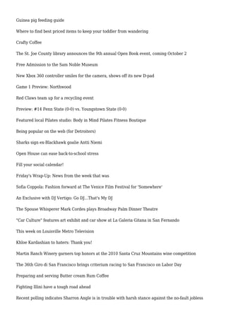 Guinea pig feeding guide
Where to find best priced items to keep your toddler from wandering
Crafty Coffee
The St. Joe County library announces the 9th annual Open Book event, coming October 2
Free Admission to the Sam Noble Museum
New Xbox 360 controller smiles for the camera, shows off its new D-pad
Game 1 Preview: Northwood
Red Claws team up for a recycling event
Preview: #14 Penn State (0-0) vs. Youngstown State (0-0)
Featured local Pilates studio: Body in Mind Pilates Fitness Boutique
Being popular on the web (for Detroiters)
Sharks sign ex-Blackhawk goalie Antti Niemi
Open House can ease back-to-school stress
Fill your social calendar!
Friday's Wrap-Up: News from the week that was
Sofia Coppola: Fashion forward at The Venice Film Festival for 'Somewhere'
An Exclusive with DJ Vertigo: Go DJ...That's My DJ
The Spouse Whisperer Mark Cordes plays Broadway Palm Dinner Theatre
"Car Culture" features art exhibit and car show at La Galeria Gitana in San Fernando
This week on Louisville Metro Television
Khloe Kardashian to haters: Thank you!
Martin Ranch Winery garners top honors at the 2010 Santa Cruz Mountains wine competition
The 36th Giro di San Francisco brings criterium racing to San Francisco on Labor Day
Preparing and serving Butter cream Rum Coffee
Fighting Illini have a tough road ahead
Recent polling indicates Sharron Angle is in trouble with harsh stance against the no-fault jobless
 