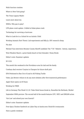 Multi function consloes
Where is New York going?
The Texas Laguna Madre
Learn more about tea
MMOs: Why pay to play?
UPS plane crash update: 2 killed in Dubai plane crash
Technology for surviving a hurricane
What to Look for in a School for an Autistic Child
Working Animals (Part Three): Lab experiments and Billy Jo, HIV research chimp
Flu shot
Michael Vass interviews Broome County Sheriff candidate Tim "T.R." Roberts - history, experience,
West Meadow Beach: a great family beach in East Setauket / Stony Brook
Editor's note: Examiner updates
B.Y.O.B.
This month this weekend in the Providence area for dad and the family
Cowboys deal receiver Crayton to Chargers for future draft pick
EPA Petitioned to Ban Use of Lead in All Fishing Tackle
Video: Jan Brewer refuses to do any more debates after first trainwreck performance
Apple Store opens on El Paseo
Working for FREE
Life in Germany This Week 9.3.10: Tokio Hotel house break in, Rossellini the Berlinale, Merkel
September MMA preview: The second half of the month features UFC, WEC and DREAM action
'Get Low' and attend your own funeral?
Editor's note: Examiner updates
Free Spicy Chicken Sandwich on Labor Day at Austin-area Chick-fil-A restaurants
Have a poetic weekend
 