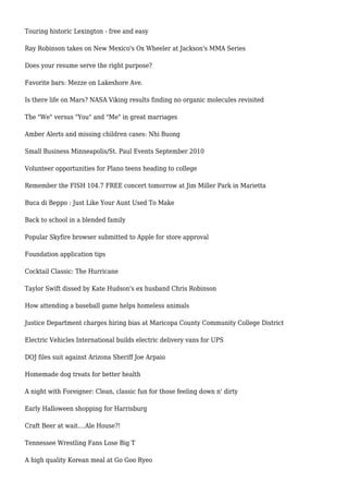 Touring historic Lexington - free and easy
Ray Robinson takes on New Mexico's Ox Wheeler at Jackson's MMA Series
Does your resume serve the right purpose?
Favorite bars: Mezze on Lakeshore Ave.
Is there life on Mars? NASA Viking results finding no organic molecules revisited
The "We" versus "You" and "Me" in great marriages
Amber Alerts and missing children cases: Nhi Buong
Small Business Minneapolis/St. Paul Events September 2010
Volunteer opportunities for Plano teens heading to college
Remember the FISH 104.7 FREE concert tomorrow at Jim Miller Park in Marietta
Buca di Beppo : Just Like Your Aunt Used To Make
Back to school in a blended family
Popular Skyfire browser submitted to Apple for store approval
Foundation application tips
Cocktail Classic: The Hurricane
Taylor Swift dissed by Kate Hudson's ex husband Chris Robinson
How attending a baseball game helps homeless animals
Justice Department charges hiring bias at Maricopa County Community College District
Electric Vehicles International builds electric delivery vans for UPS
DOJ files suit against Arizona Sheriff Joe Arpaio
Homemade dog treats for better health
A night with Foreigner: Clean, classic fun for those feeling down n' dirty
Early Halloween shopping for Harrisburg
Craft Beer at wait....Ale House?!
Tennessee Wrestling Fans Lose Big T
A high quality Korean meal at Go Goo Ryeo
 