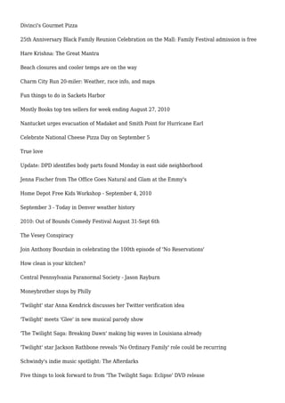 Divinci's Gourmet Pizza
25th Anniversary Black Family Reunion Celebration on the Mall: Family Festival admission is free
Hare Krishna: The Great Mantra
Beach closures and cooler temps are on the way
Charm City Run 20-miler: Weather, race info, and maps
Fun things to do in Sackets Harbor
Mostly Books top ten sellers for week ending August 27, 2010
Nantucket urges evacuation of Madaket and Smith Point for Hurricane Earl
Celebrate National Cheese Pizza Day on September 5
True love
Update: DPD identifies body parts found Monday in east side neighborhood
Jenna Fischer from The Office Goes Natural and Glam at the Emmy's
Home Depot Free Kids Workshop - September 4, 2010
September 3 - Today in Denver weather history
2010: Out of Bounds Comedy Festival August 31-Sept 6th
The Vesey Conspiracy
Join Anthony Bourdain in celebrating the 100th episode of 'No Reservations'
How clean is your kitchen?
Central Pennsylvania Paranormal Society - Jason Rayburn
Moneybrother stops by Philly
'Twilight' star Anna Kendrick discusses her Twitter verification idea
'Twilight' meets 'Glee' in new musical parody show
'The Twilight Saga: Breaking Dawn' making big waves in Louisiana already
'Twilight' star Jackson Rathbone reveals 'No Ordinary Family' role could be recurring
Schwindy's indie music spotlight: The Afterdarks
Five things to look forward to from 'The Twilight Saga: Eclipse' DVD release
 