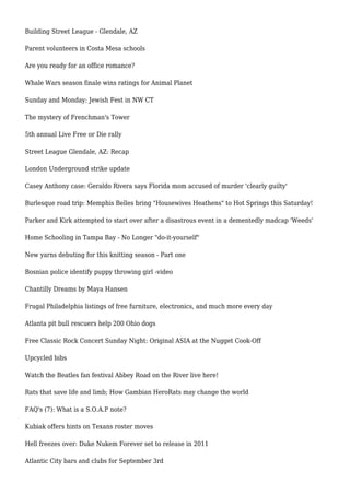 Building Street League - Glendale, AZ
Parent volunteers in Costa Mesa schools
Are you ready for an office romance?
Whale Wars season finale wins ratings for Animal Planet
Sunday and Monday: Jewish Fest in NW CT
The mystery of Frenchman's Tower
5th annual Live Free or Die rally
Street League Glendale, AZ: Recap
London Underground strike update
Casey Anthony case: Geraldo Rivera says Florida mom accused of murder 'clearly guilty'
Burlesque road trip: Memphis Belles bring "Housewives Heathens" to Hot Springs this Saturday!
Parker and Kirk attempted to start over after a disastrous event in a dementedly madcap 'Weeds'
Home Schooling in Tampa Bay - No Longer "do-it-yourself"
New yarns debuting for this knitting season - Part one
Bosnian police identify puppy throwing girl -video
Chantilly Dreams by Maya Hansen
Frugal Philadelphia listings of free furniture, electronics, and much more every day
Atlanta pit bull rescuers help 200 Ohio dogs
Free Classic Rock Concert Sunday Night: Original ASIA at the Nugget Cook-Off
Upcycled bibs
Watch the Beatles fan festival Abbey Road on the River live here!
Rats that save life and limb; How Gambian HeroRats may change the world
FAQ's (7): What is a S.O.A.P note?
Kubiak offers hints on Texans roster moves
Hell freezes over: Duke Nukem Forever set to release in 2011
Atlantic City bars and clubs for September 3rd
 