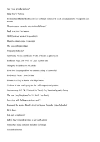 Are you a grateful person?
Ring Bearer Pillows
Homeschool Standards of Excellence Cotillion classes will teach social graces to young men and
women
Myouterspace contest r u up to the challenge?
Back to school: terra nova
ABC Previews week of September 6
Blush boutique grand re-opening
The leadership mystique
What are BioFuels?
Americana Music Awards add White, Williams as presenters
Fashion's Night Out event for Louis Vuitton fans
Things to do in Houston with kids
How does language affect our understanding of the world?
Hollywood Faces: Leron Gubler
Homeschool Day at Ponce Inlet Lighthouse
National school lunch program for children past and present
Commentary: OK, OK, I'll admit it-- 'Family Guy' is actually pretty funny
The new LaughingMoonCon 2010 will rise shortly
Interview with DeWayne Alston - part 2
Drama at the Venice Film Festival for Sophia Coppola, Julian Schnabel
First dates
Is it safe to eat eggs?
Labor Day weekend specials at Le Saint Amour
Tennis tip: fixing common mistakes on volleys
Content Removed
 