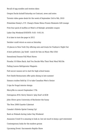 Recall of egg noodles and wonton skins
Oregon Ducks kickoff Saturday on Comcast, news and notes
Toronto video game deals for the week of September 3rd to 9th, 2010
Primetime Emmy's, P.F. Chang's Home Menu Frozen Moments Gift Lounge
Free four pack of muffins at Mimi's of Raleigh- printable coupon
Labor Day Weekend EVENTS: 9.03 - 9.05.10.
It is time to turn the page in 2012
Swisher could return as soon as Saturday
10 places in New York City offering eats and treats for Fashion's Night Out
A born peformer, Jay Seidl - watch for him on Music Mix USA!
Sensational Season Fall Must Haves
Piranha 3-D Bites Back: And You Decide Who Their Next Meal Will Be
Falling Leaves Refrigerator Magnets
Fall soccer season set to start for high school teams
Fort Smith Restaurants offer patio dining in late summer
Simson crushes field by 15 to take Canadian Men's Senior
5 tips for frugal interior design
MercyMe in concert September 17th
Outrageous #16: Kerry Simon's 'play food' at KGB
John Oliver gives University of Rochester the funny
The New 2008 Goyette Cabernet
Canada's Stiletto Sprint Coming Up!
Bash on Wabash during Labor Day Weekend
Assassins Creed II is amazing to look at, but not much to keep a girl interested
Contemporary looks for the modern groom
Upcoming Event: Sacramento Reptile Show
 