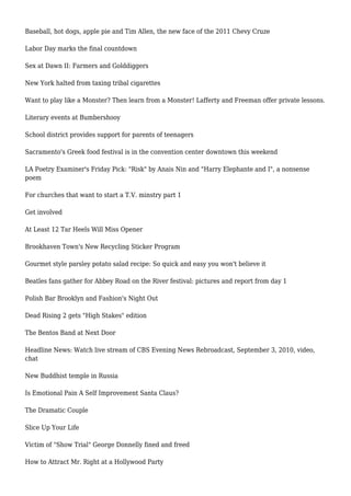 Baseball, hot dogs, apple pie and Tim Allen, the new face of the 2011 Chevy Cruze
Labor Day marks the final countdown
Sex at Dawn II: Farmers and Golddiggers
New York halted from taxing tribal cigarettes
Want to play like a Monster? Then learn from a Monster! Lafferty and Freeman offer private lessons.
Literary events at Bumbershooy
School district provides support for parents of teenagers
Sacramento's Greek food festival is in the convention center downtown this weekend
LA Poetry Examiner's Friday Pick: "Risk" by Anais Nin and "Harry Elephante and I", a nonsense
poem
For churches that want to start a T.V. minstry part 1
Get involved
At Least 12 Tar Heels Will Miss Opener
Brookhaven Town's New Recycling Sticker Program
Gourmet style parsley potato salad recipe: So quick and easy you won't believe it
Beatles fans gather for Abbey Road on the River festival: pictures and report from day 1
Polish Bar Brooklyn and Fashion's Night Out
Dead Rising 2 gets "High Stakes" edition
The Bentos Band at Next Door
Headline News: Watch live stream of CBS Evening News Rebroadcast, September 3, 2010, video,
chat
New Buddhist temple in Russia
Is Emotional Pain A Self Improvement Santa Claus?
The Dramatic Couple
Slice Up Your Life
Victim of "Show Trial" George Donnelly fined and freed
How to Attract Mr. Right at a Hollywood Party
 