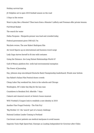Holiday survival tips
JU Dolphins set to open 2010 football season on the road
5 Days to Die review
Want to play like a Monster? Then learn from a Monster! Lafferty and Freeman offer private lessons.
Full Bread Basket
The search for water
Dallas Pacquiao - Margarito presser was loud and crowded today
Federal government gives CMS $25.7m
Machete review; The new Robert Rodriguez film
Air travel figures up on international and business travel surge
Lady Gaga starves herself to fit into wild costumes
Going the Distance: Are Long Distant Relationships Worth It?
Gulf of Mexico platform fire: wells had environmental exemption
The Power of Journaling
Day, Johnson atop rain-delayed Deutsche Bank Championship leaderboard; Woods near bottom
San Rafael's Italian Film Festival draws crowds
Cheap Labor Day weekend fun, fests in the suburbs and Chicago
Washington, DC's labor day bbq for the lazy man
Countdown to Resident Evil: Afterlife: 7 days
Cabaret and classical concert at historic house museum
WSU Football | Cougars look to establish a new identity in 2010
Another Fine Frugal Festivity - The Fish Fry!
'Big Brother 12': the 'search' part of a luxury challenge
National Lesbian Leader Coming to Portland
Can breast cancer patients use medical marijuana to avoid nausea
Imperato Touts High Speed Rail, Emerges as Leading Independent for Governor after Chiles
 